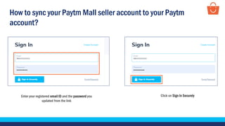 Enter your registered email ID and the password you
updated from the link
Click on Sign In Securely
How to sync your Paytm Mall seller account to your Paytm
account?
 