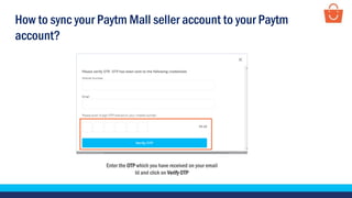 Enter the OTP which you have received on your email
Id and click on Verify OTP
How to sync your Paytm Mall seller account to your Paytm
account?
 