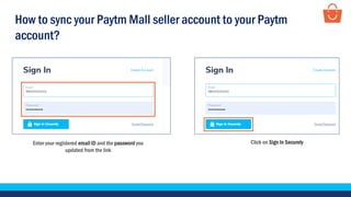 Enter your registered email ID and the password you
updated from the link
Click on Sign In Securely
How to sync your Paytm Mall seller account to your Paytm
account?
 