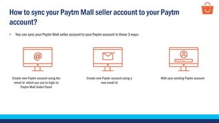• You can sync your Paytm Mall seller account to your Paytm account in these 3 ways-
Create new Paytm account using a
new email id
With your existing Paytm accountCreate new Paytm account using the
email id which you use to login to
Paytm Mall Seller Panel
How to sync your Paytm Mall seller account to your Paytm
account?
 
