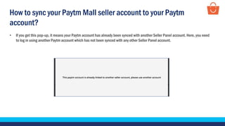 • If you get this pop-up, it means your Paytm account has already been synced with another Seller Panel account. Here, you need
to log in using another Paytm account which has not been synced with any other Seller Panel account.
How to sync your Paytm Mall seller account to your Paytm
account?
 