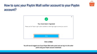 Click on Done
You will now be logged out of your Paytm Mall seller panel and can log in to the seller
panel using your Paytm account credentials
How to sync your Paytm Mall seller account to your Paytm
account?
 