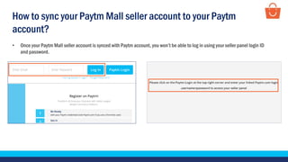 • Once your Paytm Mall seller account is synced with Paytm account, you won’t be able to log in using your seller panel login ID
and password.
How to sync your Paytm Mall seller account to your Paytm
account?
 