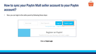 Click on Paytm Login
• Now, you can login to the seller panel by following these steps -
How to sync your Paytm Mall seller account to your Paytm
account?
 