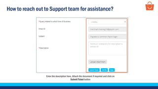 How to reach out to Support team for assistance?
Enter the description here, Attach the document if required and click on
Submit Ticket button
 