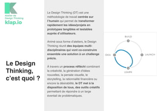 Le Design
Thinking,
c’est quoi ?
Le Design Thinking (DT) est une
méthodologie de travail centrée sur
l’humain qui permet de transformer
rapidement les idées/projets en
prototypes tangibles et testables
auprès d’utilisateurs.
Animé sous forme d’ateliers, le Design
Thinking réunit des équipes multi-
disciplinaires qui vont co-construire
ensemble une solution à un challenge
précis.
À travers un process réfléchi combinant
la créativité, la génération d'idées
nouvelles, la pensée visuelle, le
storytelling, la rationnalité financière ou
encore la désirabilité, le DT met à la
disposition de tous, des outils créatifs
permettant de répondre à un large
éventail de problématiques.
 