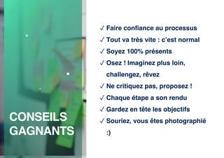 CONSEILS
GAGNANTS
✓ Faire confiance au processus
✓ Tout va très vite : c’est normal
✓ Soyez 100% présents
✓ Osez ! Imaginez plus loin,
challengez, rêvez
✓ Ne critiquez pas, proposez !
✓ Chaque étape a son rendu
✓ Gardez en tête les objectifs
✓ Souriez, vous êtes photographié
:)
 