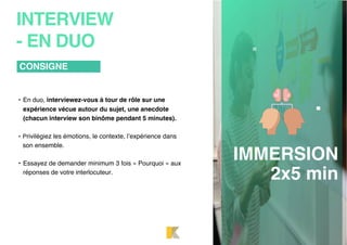 • En duo, interviewez-vous à tour de rôle sur une
expérience vécue autour du sujet, une anecdote
(chacun interview son binôme pendant 5 minutes).
• Privilégiez les émotions, le contexte, l’expérience dans
son ensemble.
• Essayez de demander minimum 3 fois « Pourquoi » aux
réponses de votre interlocuteur.
CONSIGNE
INTERVIEW
- EN DUO
IMMERSION
2x5 min
 