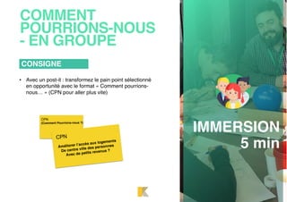 COMMENT
POURRIONS-NOUS
- EN GROUPE
• Avec un post-it : transformez le pain point sélectionné
en opportunité avec le format « Comment pourrions-
nous… » (CPN pour aller plus vite)
CONSIGNE
IMMERSION
5 min
CPN
(Comment Pourrions-nous ?)
Améliorer l’accès aux logements
De centre ville des personnes
Avec de petits revenus ?
CPN
 