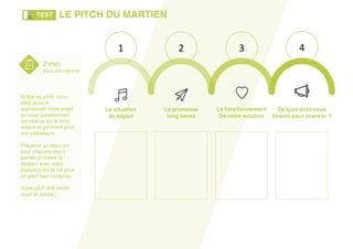 La promesse
long terme
La situation
de départ
Le fonctionnement
De votre solution
De quoi avez-vous
besoin pour avancer ?
1 2 3 4
2 min
pour convaincre
Grâce au pitch, vous
allez pouvoir
approfondir votre projet
en vous questionnant
sur tout ce qui le rend
unique et pertinent pour
vos utilisateurs.
Préparez un discours
pour chacune des 4
parties ci-contre et
répétez avec votre
équipe (c’est la clé pour
un pitch bien compris).
Votre pitch doit rester
court et concis !
LE PITCH DU MARTIENTEST
 