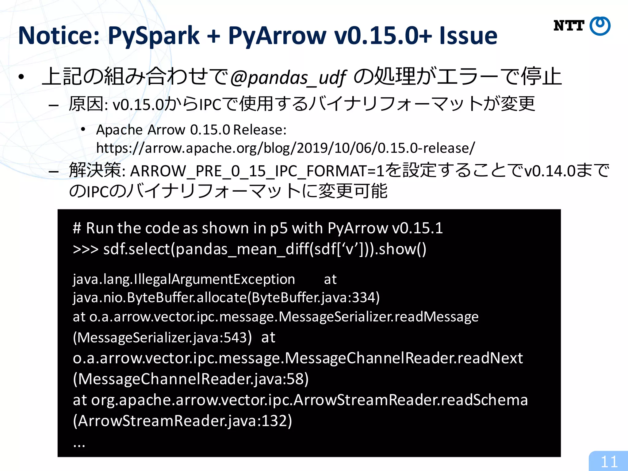 • 上記の組み合わせで@pandas_udf の処理がエラーで停⽌
– 原因:	v0.15.0からIPCで使⽤するバイナリフォーマットが変更
• Apache	Arrow	0.15.0	Release:	
https://arrow.apache.org/blog/2019/10/06/0.15.0-release/
– 解決策:	ARROW_PRE_0_15_IPC_FORMAT=1を設定することでv0.14.0まで
のIPCのバイナリフォーマットに変更可能
11
Notice:	PySpark +	PyArrow v0.15.0+	Issue
#	Run	the	code	as	shown	in	p5	with	PyArrow v0.15.1
>>>	sdf.select(pandas_mean_diff(sdf[‘v’])).show()
java.lang.IllegalArgumentException at	
java.nio.ByteBuffer.allocate(ByteBuffer.java:334)
at	o.a.arrow.vector.ipc.message.MessageSerializer.readMessage
(MessageSerializer.java:543) at	
o.a.arrow.vector.ipc.message.MessageChannelReader.readNext
(MessageChannelReader.java:58)
at	org.apache.arrow.vector.ipc.ArrowStreamReader.readSchema
(ArrowStreamReader.java:132)
...
 
