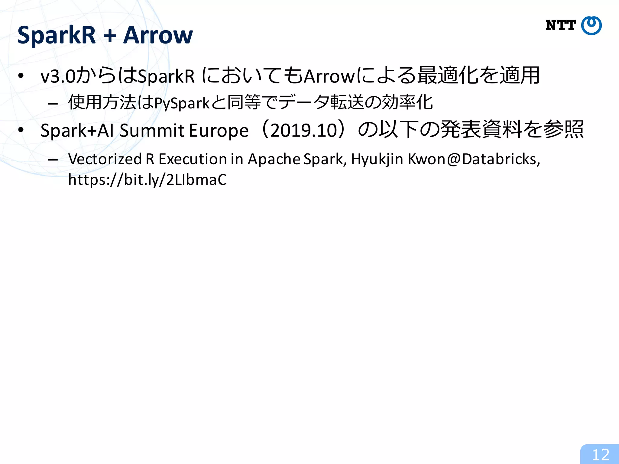 • v3.0からはSparkR においてもArrowによる最適化を適⽤
– 使⽤⽅法はPySparkと同等でデータ転送の効率化
• Spark+AI Summit	Europe（2019.10）の以下の発表資料を参照
– Vectorized R	Execution	in	Apache	Spark,	Hyukjin Kwon@Databricks,	
https://bit.ly/2LIbmaC
12
SparkR +	Arrow
 