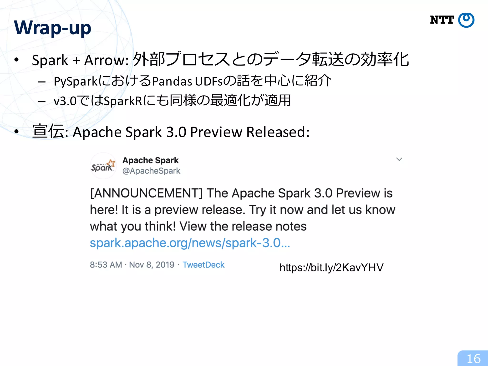 • Spark	+	Arrow:	外部プロセスとのデータ転送の効率化	
– PySparkにおけるPandas	UDFsの話を中⼼に紹介	
– v3.0ではSparkRにも同様の最適化が適⽤	
	
• 宣伝:	Apache	Spark	3.0	Preview	Released:	
16
Wrap-up
https://bit.ly/2KavYHV
 