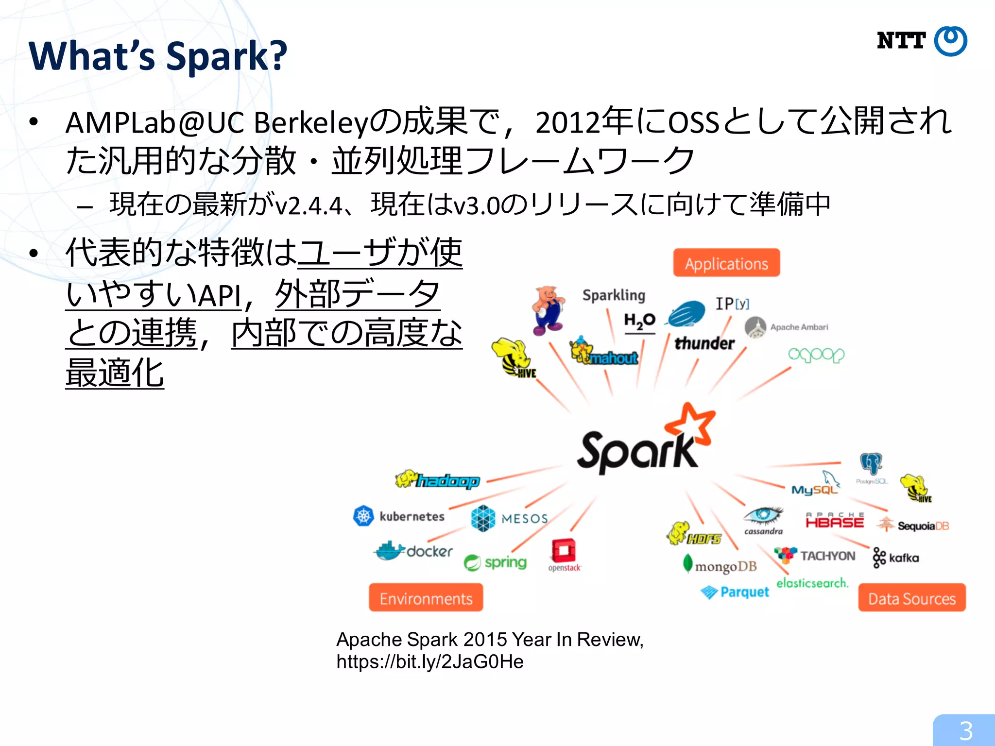 3
What’s	Spark?
Apache Spark 2015 Year In Review,
https://bit.ly/2JaG0He
• AMPLab@UC Berkeleyの成果で，2012年にOSSとして公開され
た汎⽤的な分散・並列処理フレームワーク
– 現在の最新がv2.4.4、現在はv3.0のリリースに向けて準備中
• 代表的な特徴はユーザが使
いやすいAPI，外部データ
との連携，内部での⾼度な
最適化
 