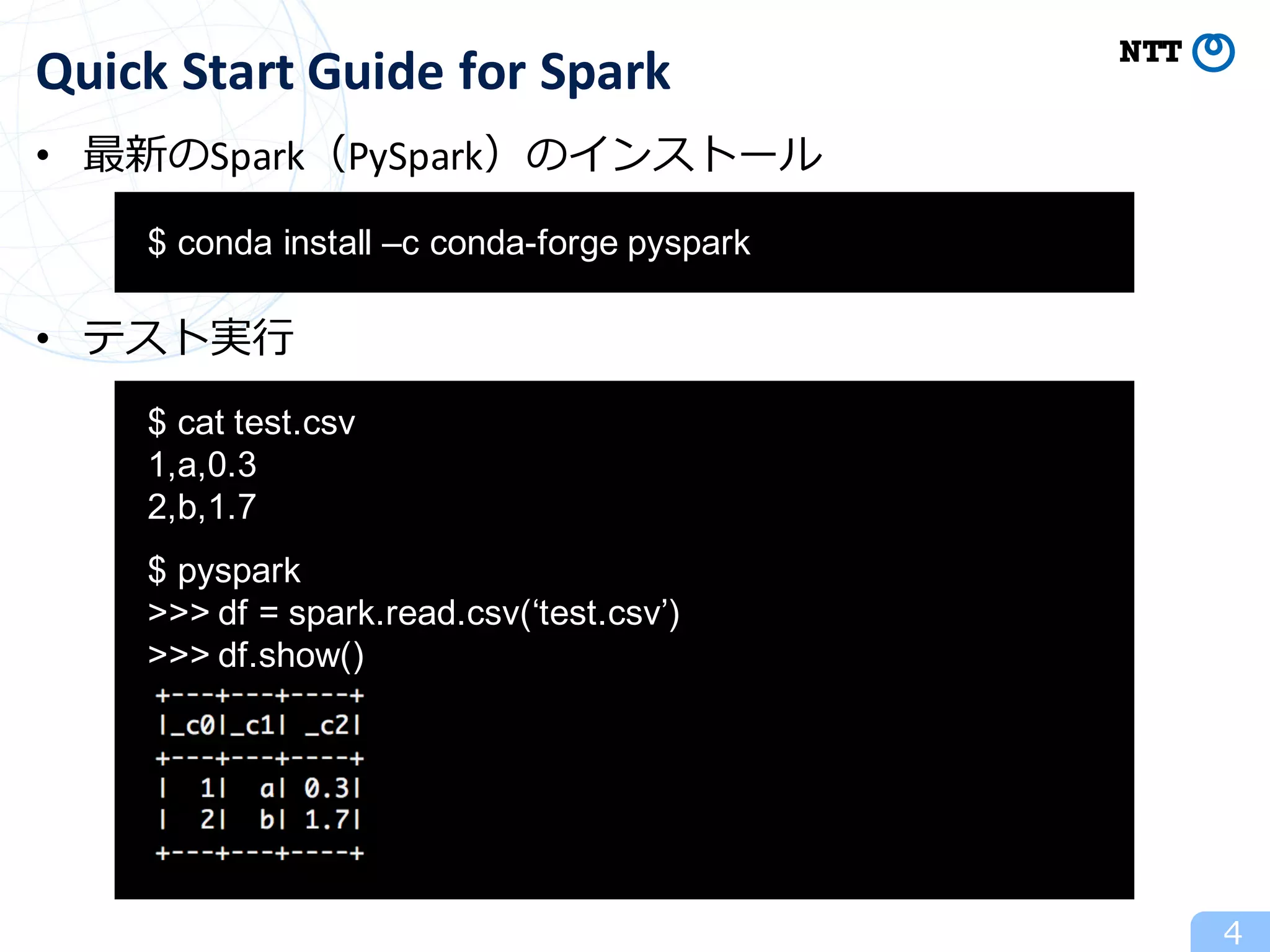 • 最新のSpark（PySpark）のインストール
• テスト実⾏
4
Quick	Start	Guide	for	Spark
aa$ conda install –c conda-forge pyspark
aa
$ cat test.csv
1,a,0.3
2,b,1.7
$ pyspark
>>> df = spark.read.csv(‘test.csv’)
>>> df.show()
 