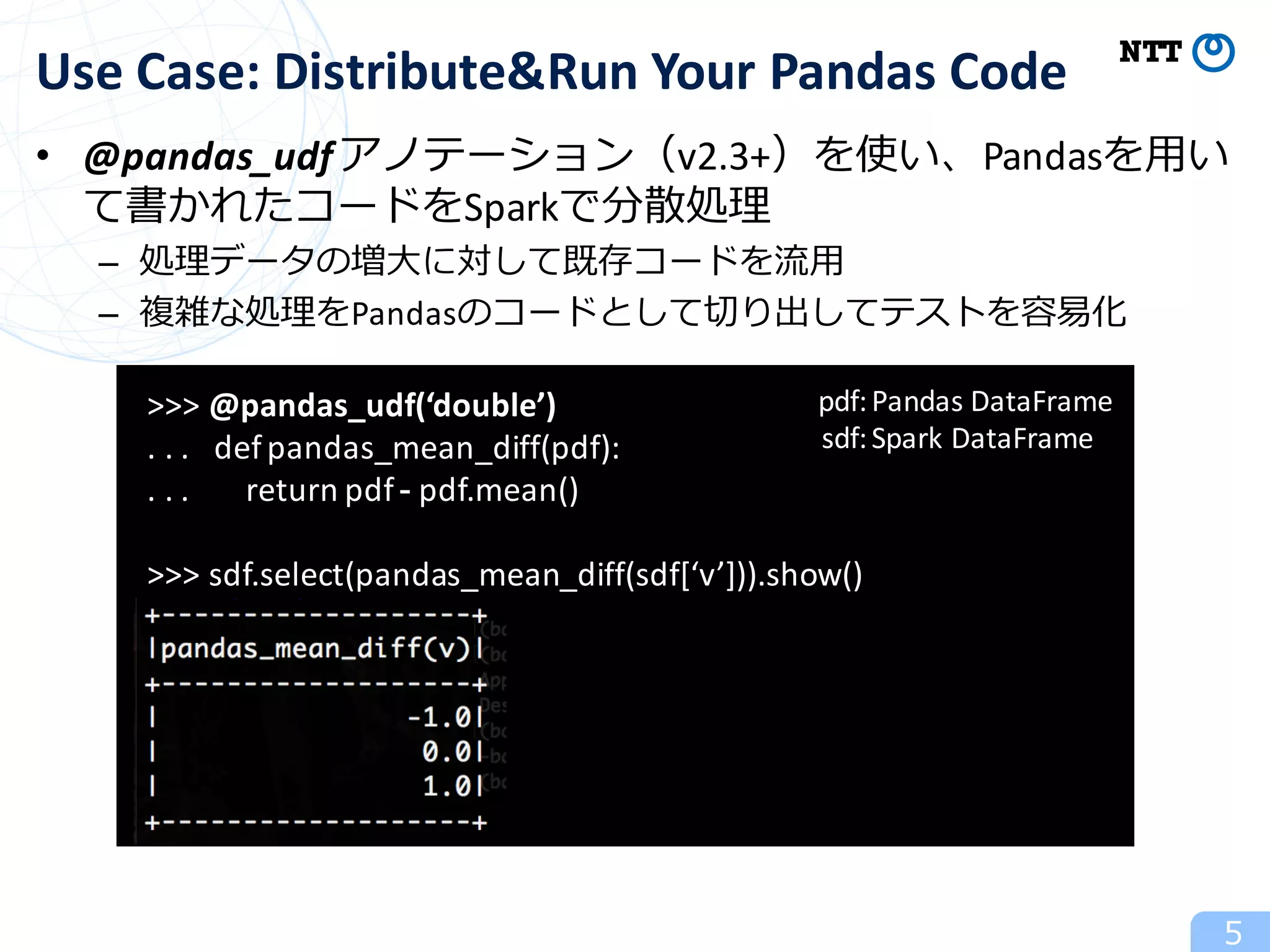• @pandas_udfアノテーション（v2.3+）を使い、Pandasを⽤い
て書かれたコードをSparkで分散処理
– 処理データの増⼤に対して既存コードを流⽤
– 複雑な処理をPandasのコードとして切り出してテストを容易化
5
Use	Case:	Distribute&Run Your	Pandas	Code
>>>	@pandas_udf(‘double’)
.	.	.			defpandas_mean_diff(pdf):
.	.	.							return	pdf	- pdf.mean()
>>>	sdf.select(pandas_mean_diff(sdf[‘v’])).show()
pdf:
sdf:
Pandas	DataFrame
Spark	DataFrame
 