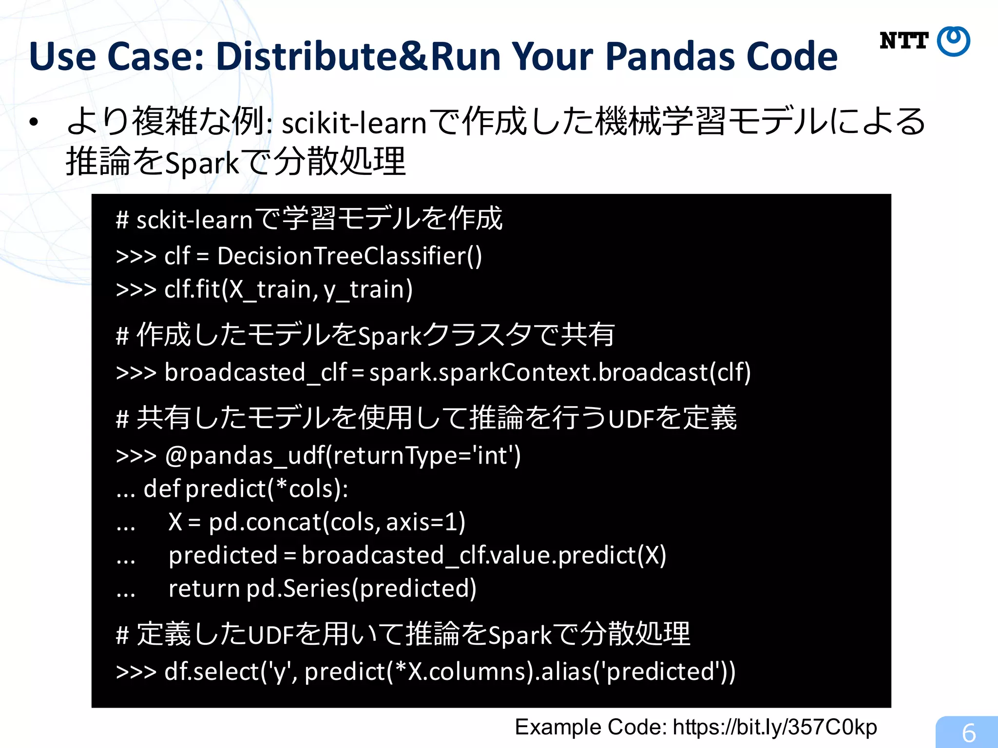 • より複雑な例:	scikit-learnで作成した機械学習モデルによる
推論をSparkで分散処理
6
Use	Case:	Distribute&Run Your	Pandas	Code
#	sckit-learnで学習モデルを作成
>>>	clf =	DecisionTreeClassifier()
>>>	clf.fit(X_train,	y_train)	
#	作成したモデルをSparkクラスタで共有
>>>	broadcasted_clf=	spark.sparkContext.broadcast(clf)	
#	共有したモデルを使⽤して推論を⾏うUDFを定義
>>>	@pandas_udf(returnType='int')	
...	defpredict(*cols):	
...					X	=	pd.concat(cols,	axis=1)	
...					predicted	=	broadcasted_clf.value.predict(X)	
...					return	pd.Series(predicted)	
#	定義したUDFを⽤いて推論をSparkで分散処理
>>>	df.select('y',	predict(*X.columns).alias('predicted'))	
Example Code: https://bit.ly/357C0kp
 
