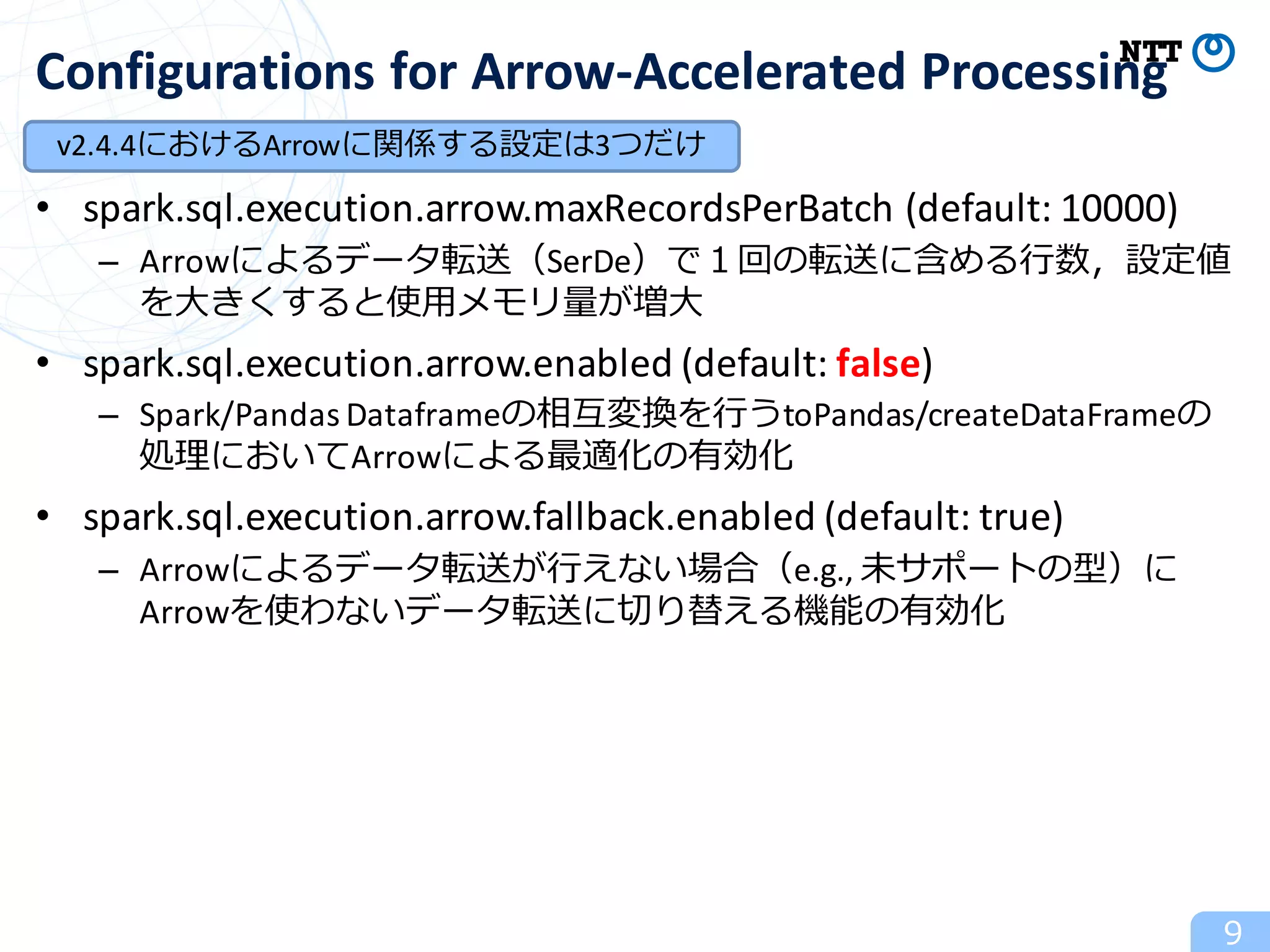 • spark.sql.execution.arrow.maxRecordsPerBatch (default:	10000)
– Arrowによるデータ転送（SerDe）で１回の転送に含める⾏数，設定値
を⼤きくすると使⽤メモリ量が増⼤
• spark.sql.execution.arrow.enabled (default:	false)
– Spark/Pandas	Dataframeの相互変換を⾏うtoPandas/createDataFrameの
処理においてArrowによる最適化の有効化
• spark.sql.execution.arrow.fallback.enabled (default:	true)
– Arrowによるデータ転送が⾏えない場合（e.g.,	未サポートの型）に
Arrowを使わないデータ転送に切り替える機能の有効化
9
Configurations	for	Arrow-Accelerated	Processing
v2.4.4におけるArrowに関係する設定は3つだけ
 