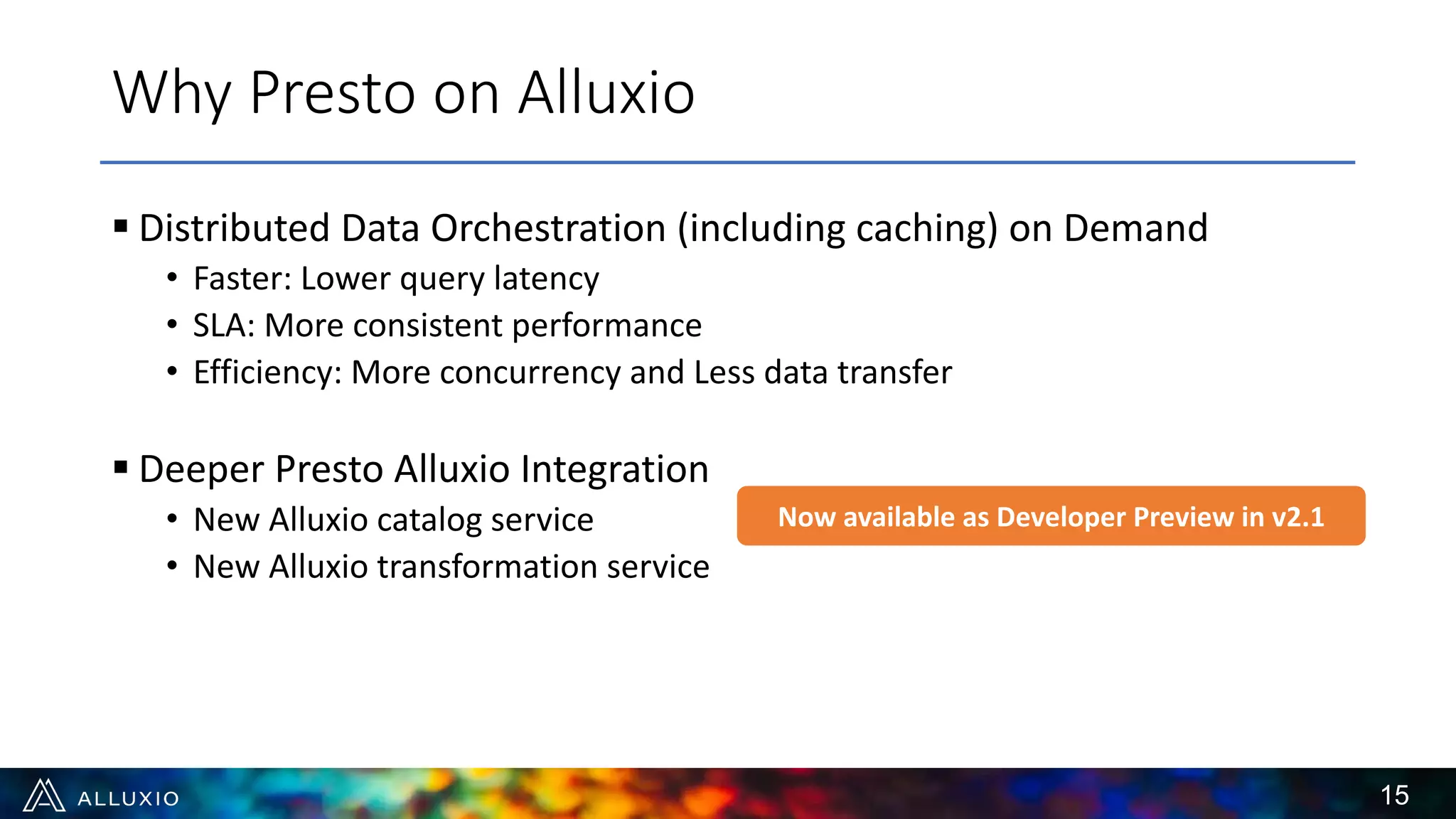 § Distributed Data Orchestration (including caching) on Demand
• Faster: Lower query latency
• SLA: More consistent performance
• Efficiency: More concurrency and Less data transfer
§ Deeper Presto Alluxio Integration
• New Alluxio catalog service
• New Alluxio transformation service
Why Presto on Alluxio
Now available as Developer Preview in v2.1
15
 