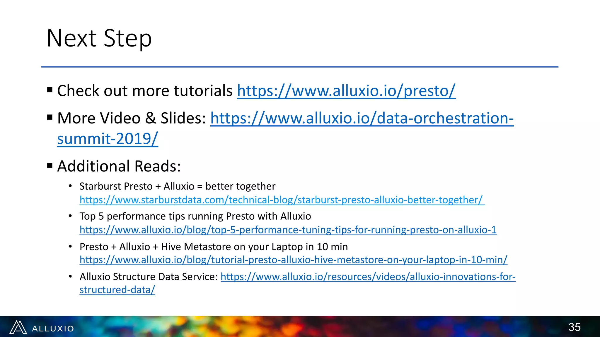 § Check out more tutorials https://www.alluxio.io/presto/
§ More Video & Slides: https://www.alluxio.io/data-orchestration-
summit-2019/
§ Additional Reads:
• Starburst Presto + Alluxio = better together
https://www.starburstdata.com/technical-blog/starburst-presto-alluxio-better-together/
• Top 5 performance tips running Presto with Alluxio
https://www.alluxio.io/blog/top-5-performance-tuning-tips-for-running-presto-on-alluxio-1
• Presto + Alluxio + Hive Metastore on your Laptop in 10 min
https://www.alluxio.io/blog/tutorial-presto-alluxio-hive-metastore-on-your-laptop-in-10-min/
• Alluxio Structure Data Service: https://www.alluxio.io/resources/videos/alluxio-innovations-for-
structured-data/
35
Next Step
 