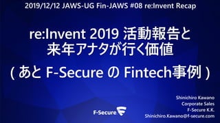 Shinichiro Kawano
Corporate Sales
F-Secure K.K.
Shinichiro.Kawano@f-secure.com
re:Invent 2019 活動報告と
来年アナタが行く価値
( あと F-Secure の Fintech事例 )
2019/12/12 JAWS-UG Fin-JAWS #08 re:Invent Recap
 