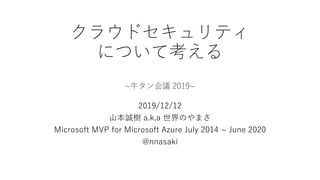 クラウドセキュリティ
について考える
~牛タン会議 2019~
2019/12/12
山本誠樹 a.k.a 世界のやまさ
Microsoft MVP for Microsoft Azure July 2014 ~ June 2020
@nnasaki
 