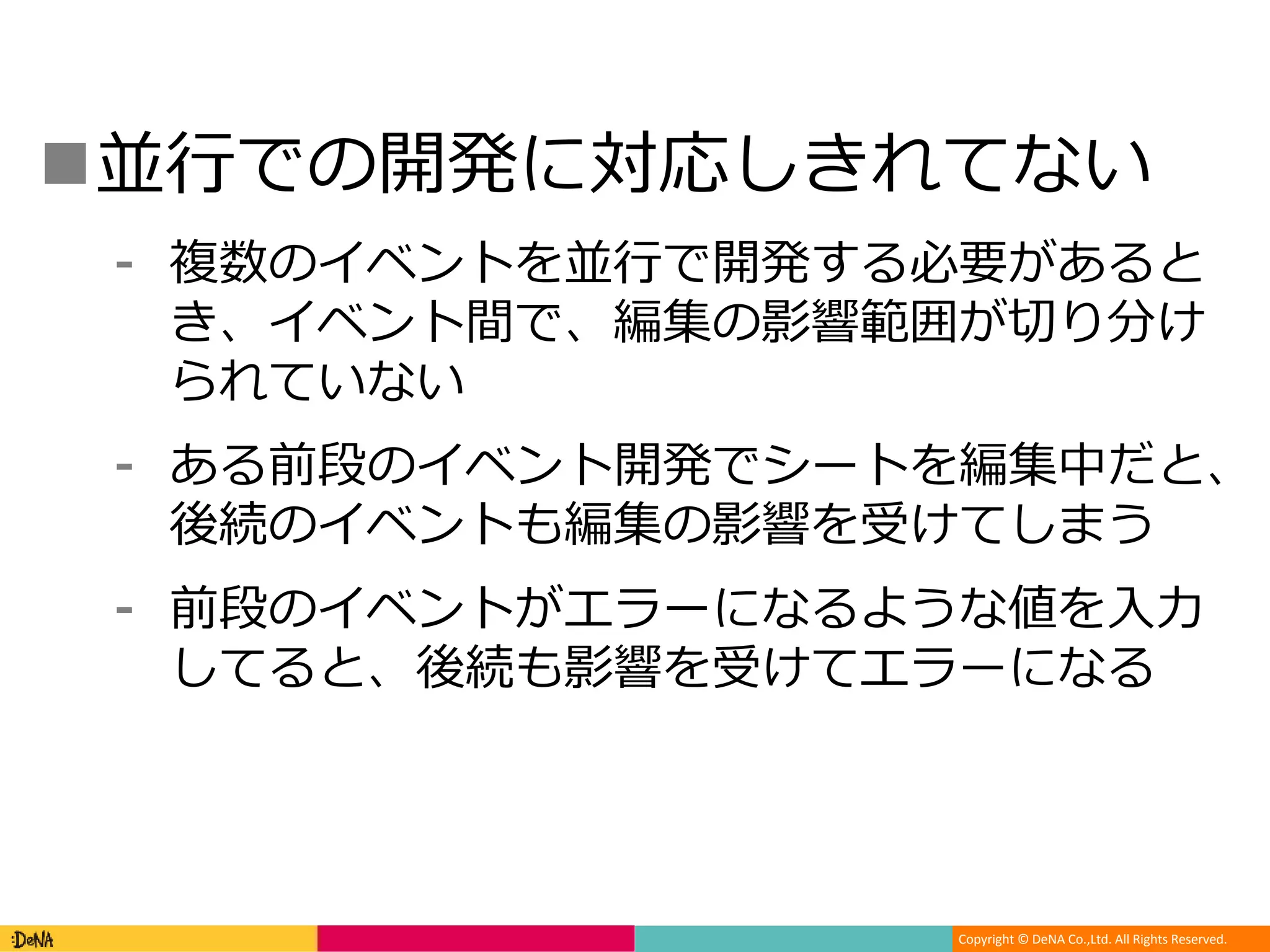Copyright © DeNA Co.,Ltd. All Rights Reserved.
並行での開発に対応しきれてない
⁃ 複数のイベントを並行で開発する必要があると
き、イベント間で、編集の影響範囲が切り分け
られていない
⁃ ある前段のイベント開発でシートを編集中だと、
後続のイベントも編集の影響を受けてしまう
⁃ 前段のイベントがエラーになるような値を入力
してると、後続も影響を受けてエラーになる
 