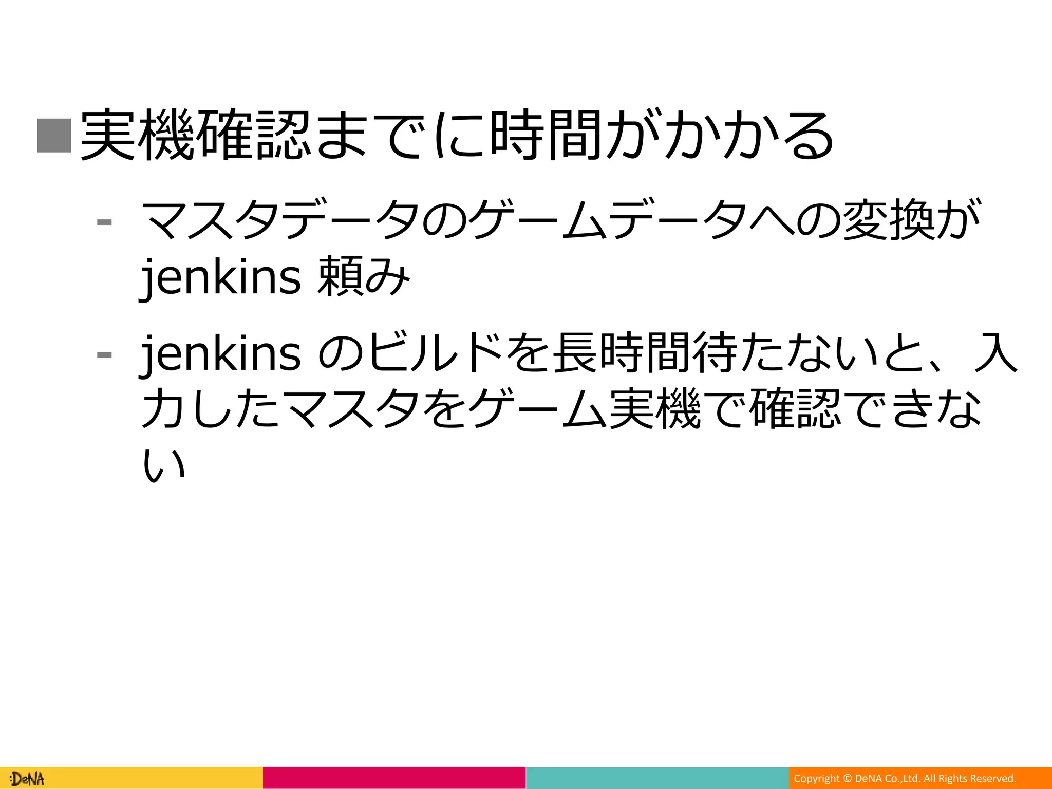 Copyright © DeNA Co.,Ltd. All Rights Reserved.
実機確認までに時間がかかる
⁃ マスタデータのゲームデータへの変換が
jenkins 頼み
⁃ jenkins のビルドを長時間待たないと、入
力したマスタをゲーム実機で確認できな
い
 