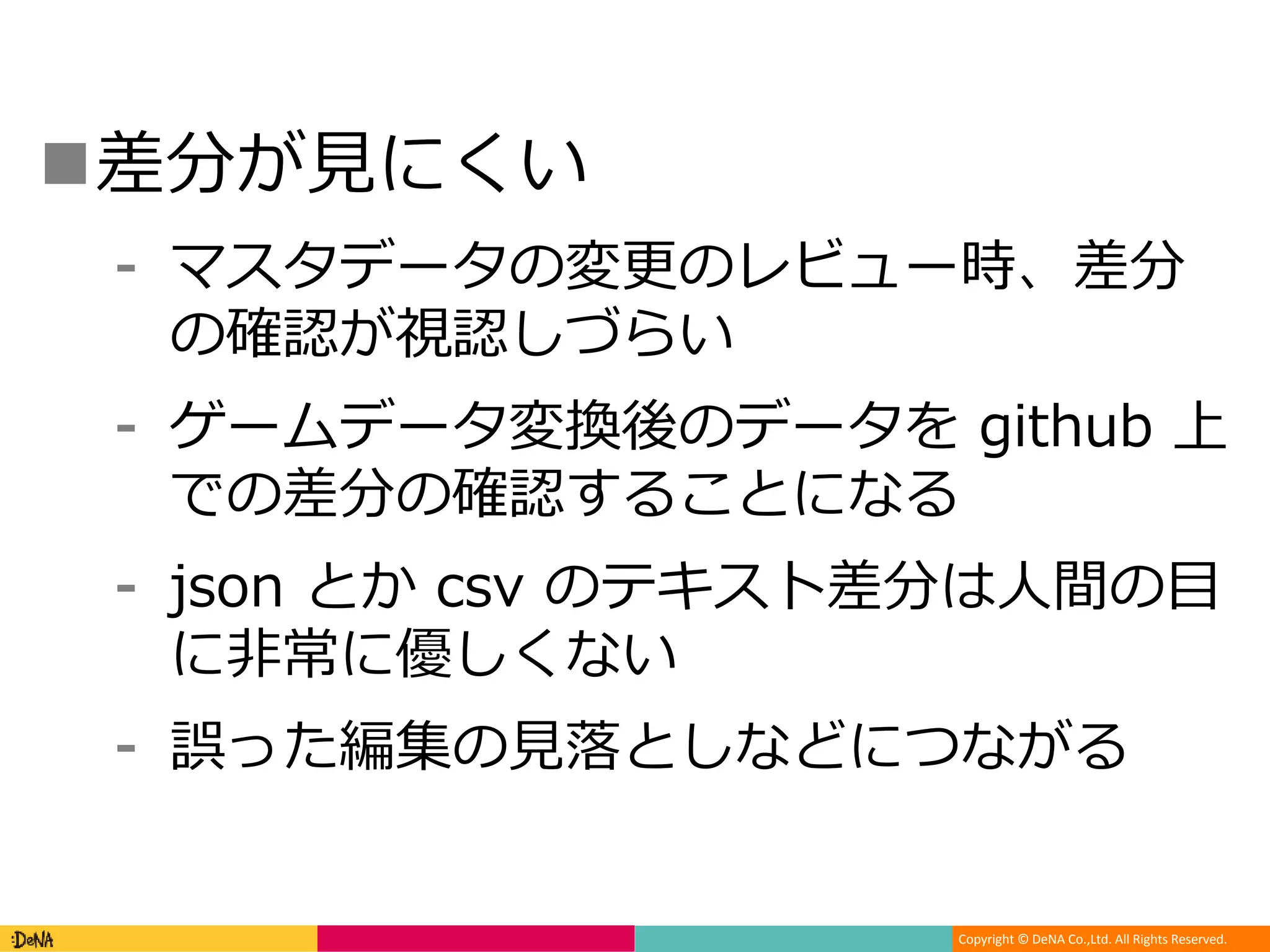 Copyright © DeNA Co.,Ltd. All Rights Reserved.
差分が見にくい
⁃ マスタデータの変更のレビュー時、差分
の確認が視認しづらい
⁃ ゲームデータ変換後のデータを github 上
での差分の確認することになる
⁃ json とか csv のテキスト差分は人間の目
に非常に優しくない
⁃ 誤った編集の見落としなどにつながる
 