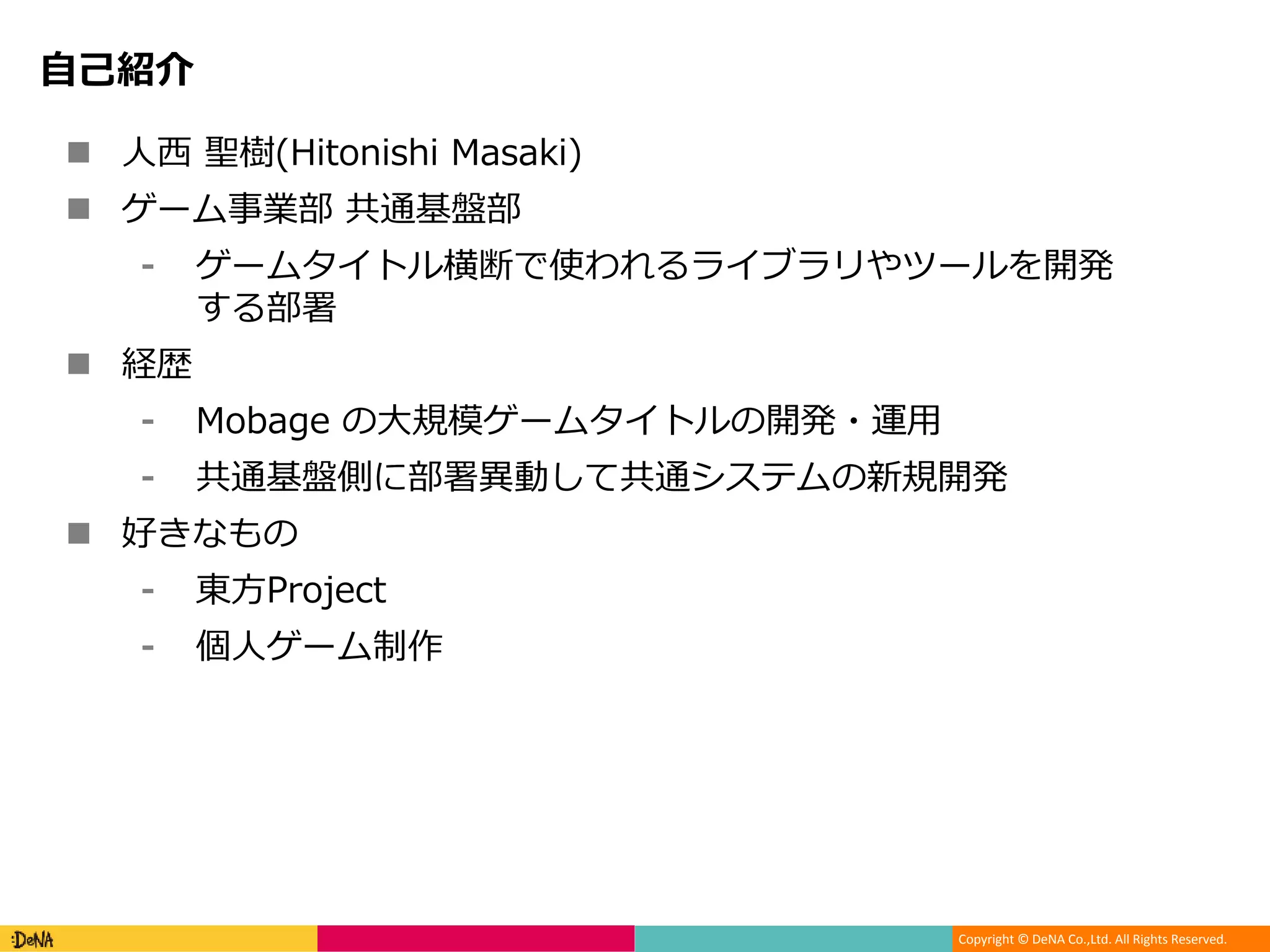 Copyright © DeNA Co.,Ltd. All Rights Reserved.
自己紹介
 人西 聖樹(Hitonishi Masaki)
 ゲーム事業部 共通基盤部
⁃ ゲームタイトル横断で使われるライブラリやツールを開発
する部署
 経歴
⁃ Mobage の大規模ゲームタイトルの開発・運用
⁃ 共通基盤側に部署異動して共通システムの新規開発
 好きなもの
⁃ 東方Project
⁃ 個人ゲーム制作
 