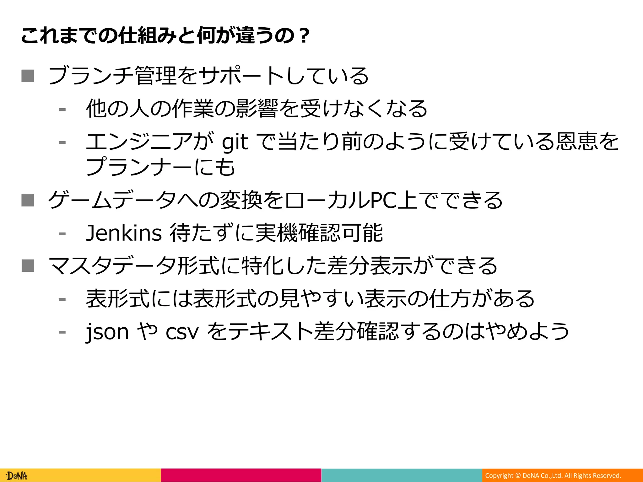 Copyright © DeNA Co.,Ltd. All Rights Reserved.
これまでの仕組みと何が違うの？
 ブランチ管理をサポートしている
⁃ 他の人の作業の影響を受けなくなる
⁃ エンジニアが git で当たり前のように受けている恩恵を
プランナーにも
 ゲームデータへの変換をローカルPC上でできる
⁃ Jenkins 待たずに実機確認可能
 マスタデータ形式に特化した差分表示ができる
⁃ 表形式には表形式の見やすい表示の仕方がある
⁃ json や csv をテキスト差分確認するのはやめよう
 