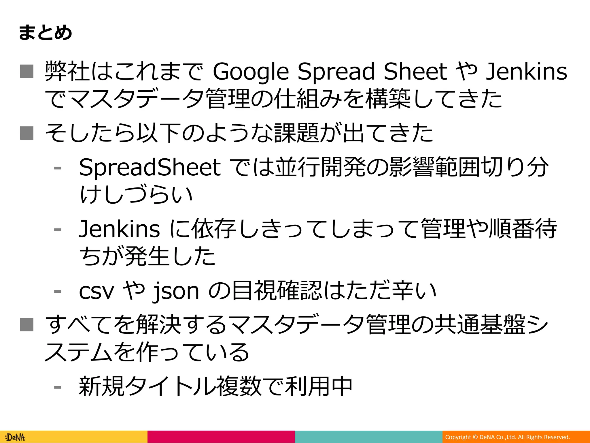 Copyright © DeNA Co.,Ltd. All Rights Reserved.
まとめ
 弊社はこれまで Google Spread Sheet や Jenkins
でマスタデータ管理の仕組みを構築してきた
 そしたら以下のような課題が出てきた
⁃ SpreadSheet では並行開発の影響範囲切り分
けしづらい
⁃ Jenkins に依存しきってしまって管理や順番待
ちが発生した
⁃ csv や json の目視確認はただ辛い
 すべてを解決するマスタデータ管理の共通基盤シ
ステムを作っている
⁃ 新規タイトル複数で利用中
 