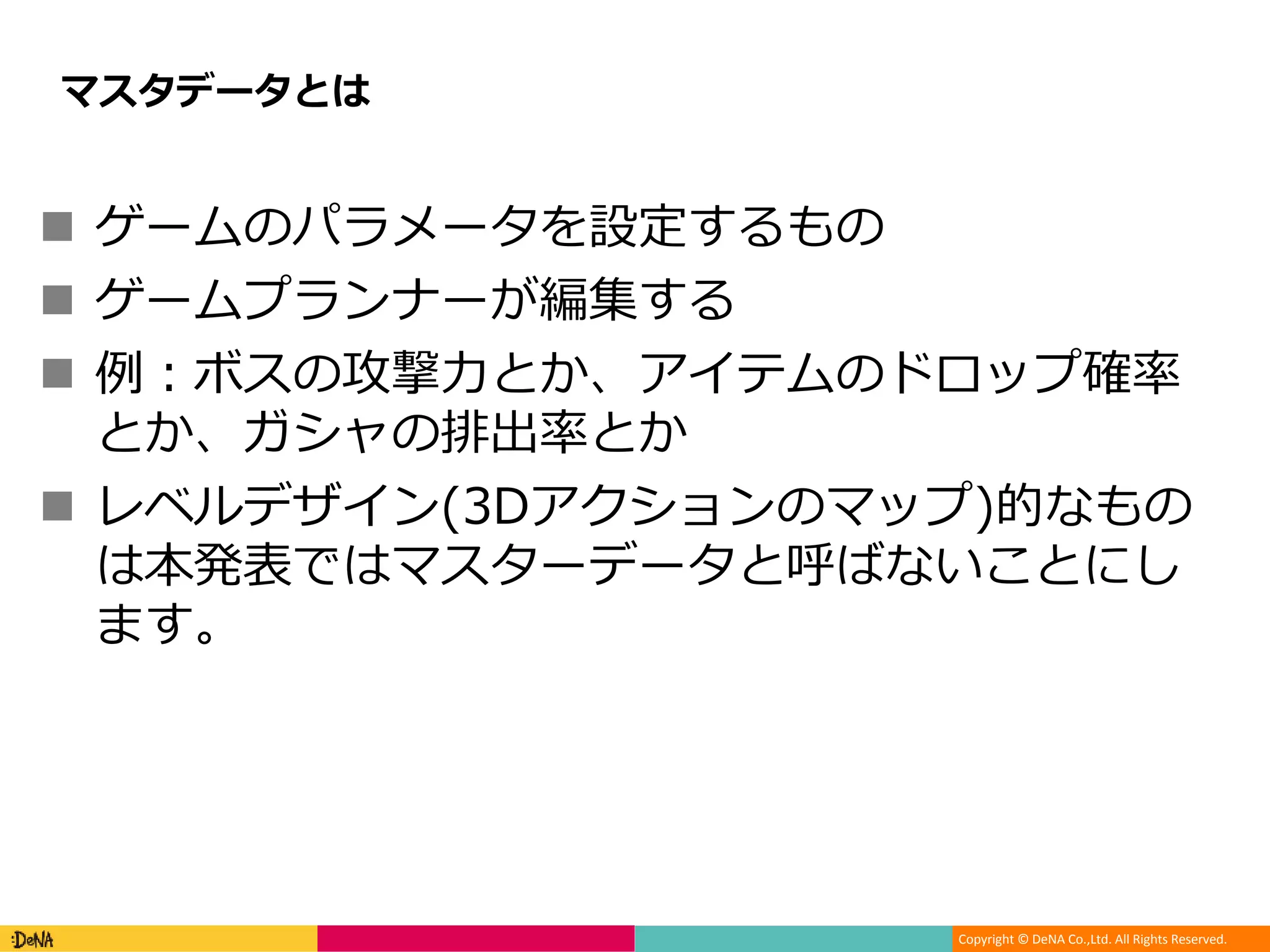 Copyright © DeNA Co.,Ltd. All Rights Reserved.
 ゲームのパラメータを設定するもの
 ゲームプランナーが編集する
 例：ボスの攻撃力とか、アイテムのドロップ確率
とか、ガシャの排出率とか
 レベルデザイン(3Dアクションのマップ)的なもの
は本発表ではマスターデータと呼ばないことにし
ます。
マスタデータとは
 