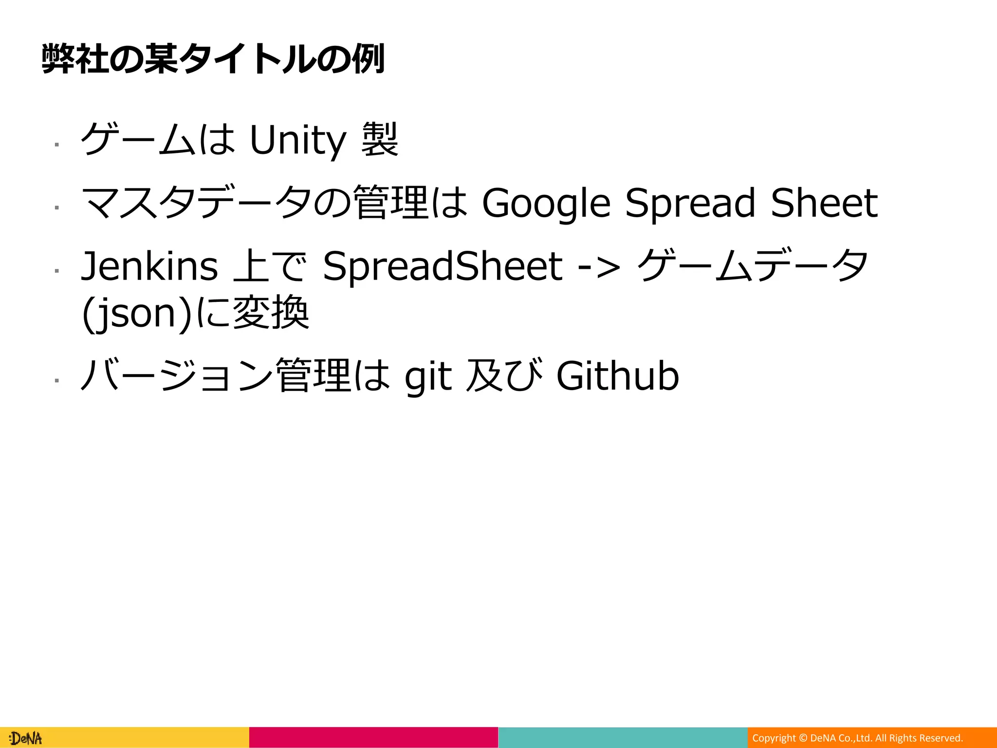 Copyright © DeNA Co.,Ltd. All Rights Reserved.
弊社の某タイトルの例
 ゲームは Unity 製
 マスタデータの管理は Google Spread Sheet
 Jenkins 上で SpreadSheet -> ゲームデータ
(json)に変換
 バージョン管理は git 及び Github
 