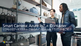 Smart Camera: Azure IoT + Container
リファレンスアーキテクチャーで使われている Azure テクノロジーをご紹介
Microsoft Japan Smart Store Dev-Team
 