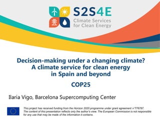 This project has received funding from the Horizon 2020 programme under grant agreement n°776787.
The content of this presentation reflects only the author’s view. The European Commission is not responsible
for any use that may be made of the information it contains.
Decision-making under a changing climate?
A climate service for clean energy
in Spain and beyond
COP25
Ilaria Vigo, Barcelona Supercomputing Center
 