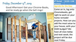 Good Afternoon! Get your Chrome-Books,
and be ready go when the bell rings!
Friday, December 13th, 2019
Agenda for the Day:
Come on in, log onto
Chromebooks, get
right to work on your
home remodel
projects. How can you
add the most value to
your house, with your
$50K budget? We
have all class today
and next week; the
project will be due
next Friday.
6th Period
Business
12:22—1:00
 