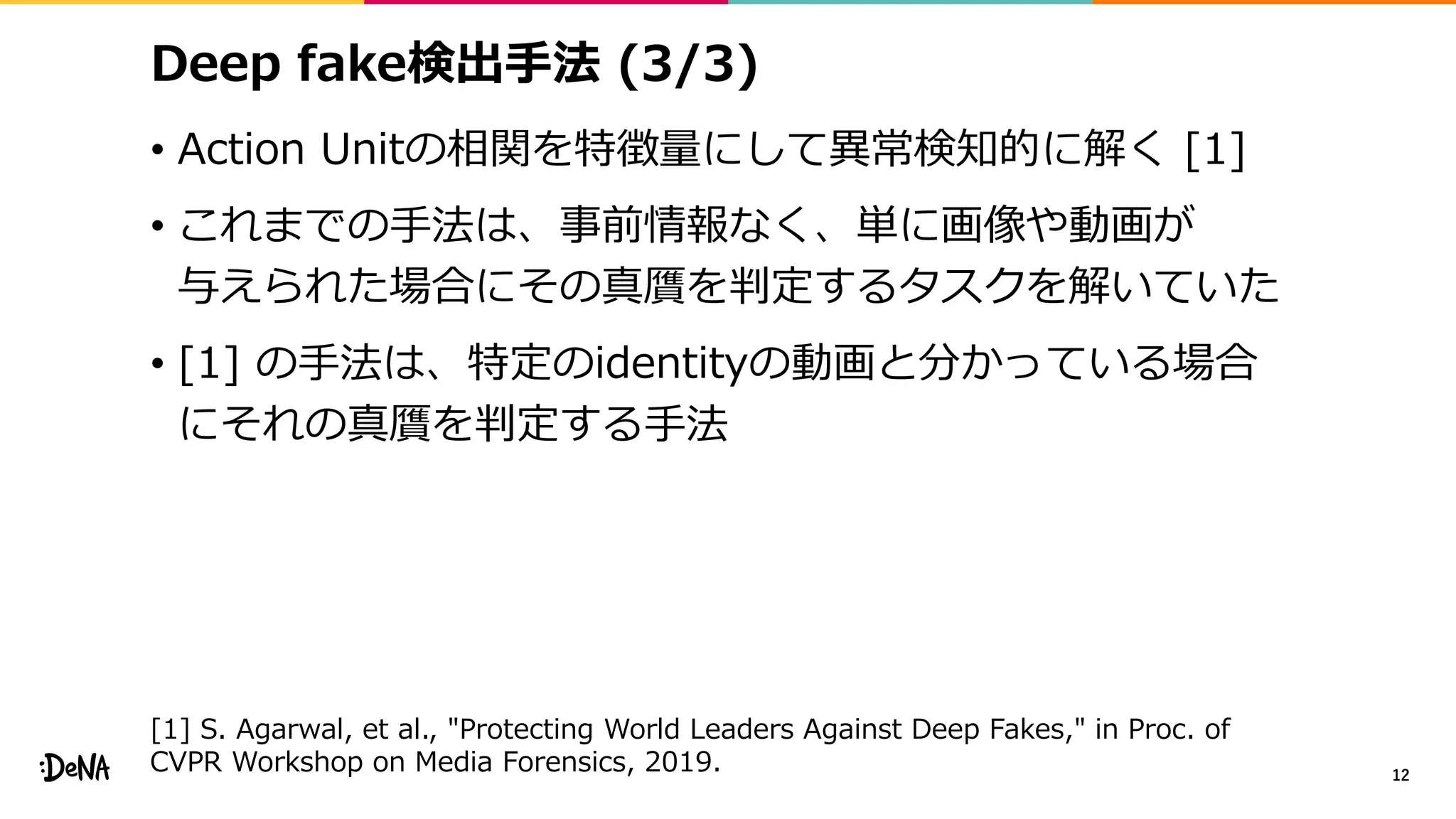 Deep fake検出手法 (3/3)
• Action Unitの相関を特徴量にして異常検知的に解く [1]
• これまでの手法は、事前情報なく、単に画像や動画が
与えられた場合にその真贋を判定するタスクを解いていた
• [1] の手法は、特定のidentityの動画と分かっている場合
にそれの真贋を判定する手法
12
[1] S. Agarwal, et al., "Protecting World Leaders Against Deep Fakes," in Proc. of
CVPR Workshop on Media Forensics, 2019.
 