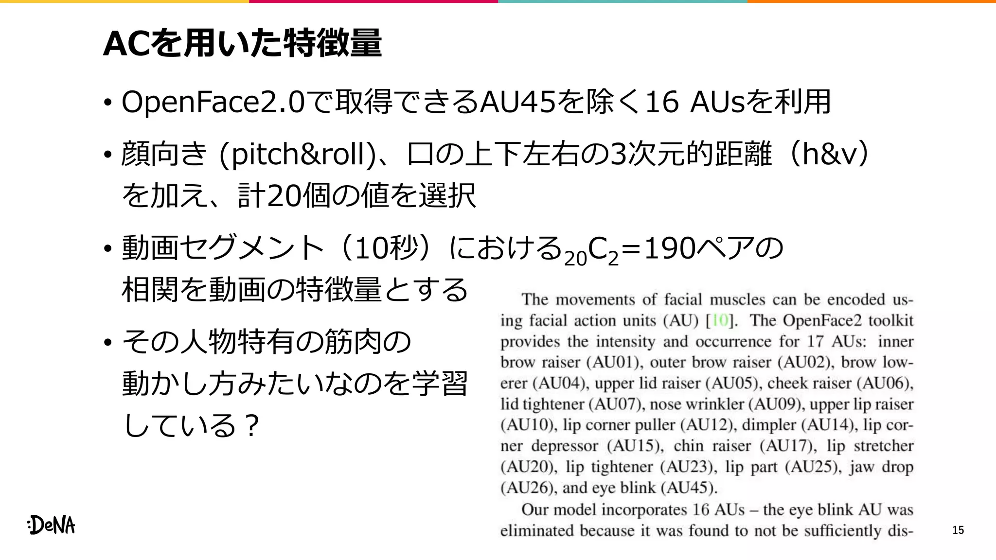 ACを用いた特徴量
• OpenFace2.0で取得できるAU45を除く16 AUsを利用
• 顔向き (pitch&roll)、口の上下左右の3次元的距離（h&v）
を加え、計20個の値を選択
• 動画セグメント（10秒）における20C2=190ペアの
相関を動画の特徴量とする
• その人物特有の筋肉の
動かし方みたいなのを学習
している？
15
 