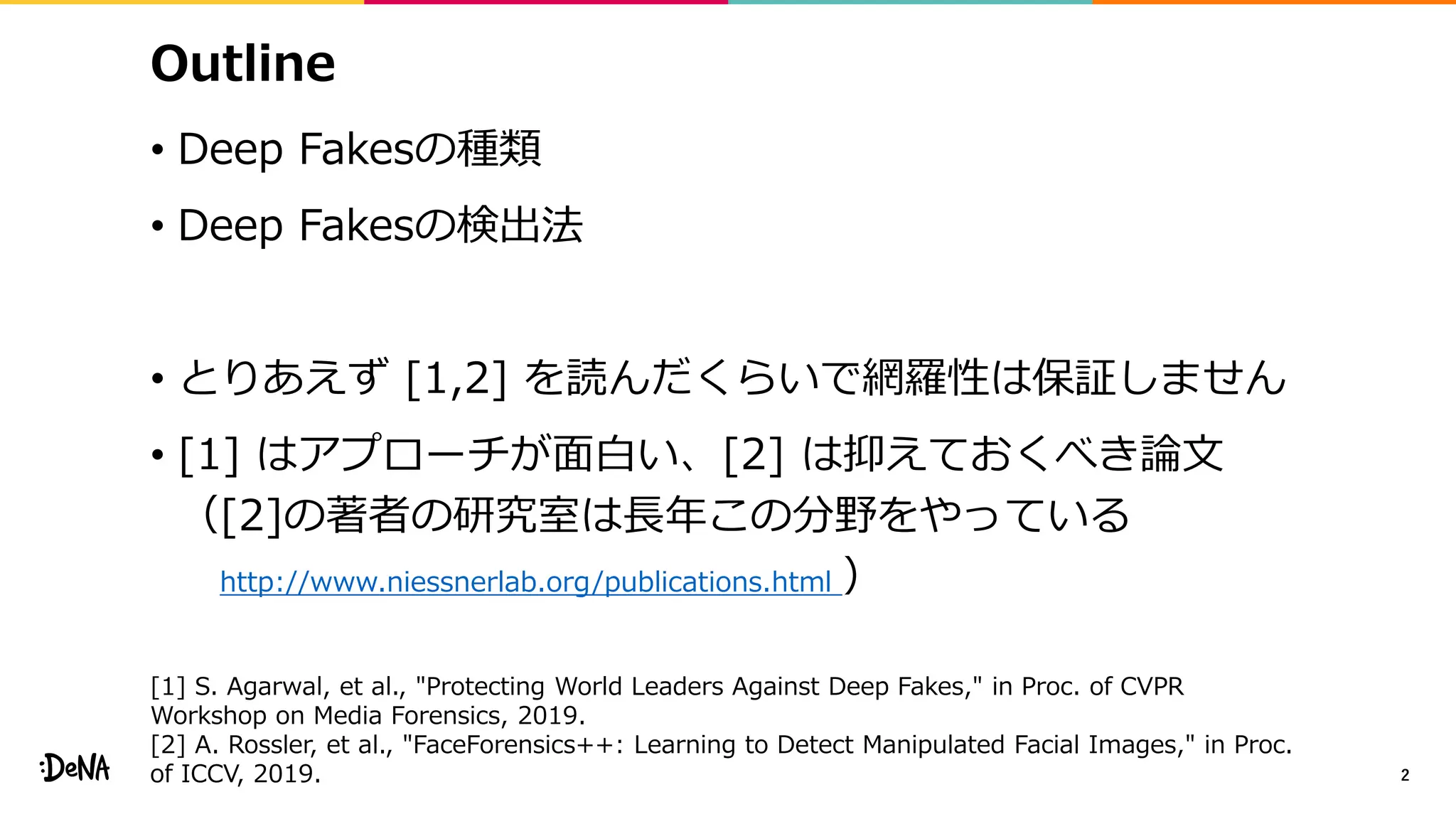 Outline
• Deep Fakesの種類
• Deep Fakesの検出法
• とりあえず [1,2] を読んだくらいで網羅性は保証しません
• [1] はアプローチが面白い、[2] は抑えておくべき論文
（[2]の著者の研究室は長年この分野をやっている
http://www.niessnerlab.org/publications.html ）
2
[1] S. Agarwal, et al., "Protecting World Leaders Against Deep Fakes," in Proc. of CVPR
Workshop on Media Forensics, 2019.
[2] A. Rossler, et al., "FaceForensics++: Learning to Detect Manipulated Facial Images," in Proc.
of ICCV, 2019.
 