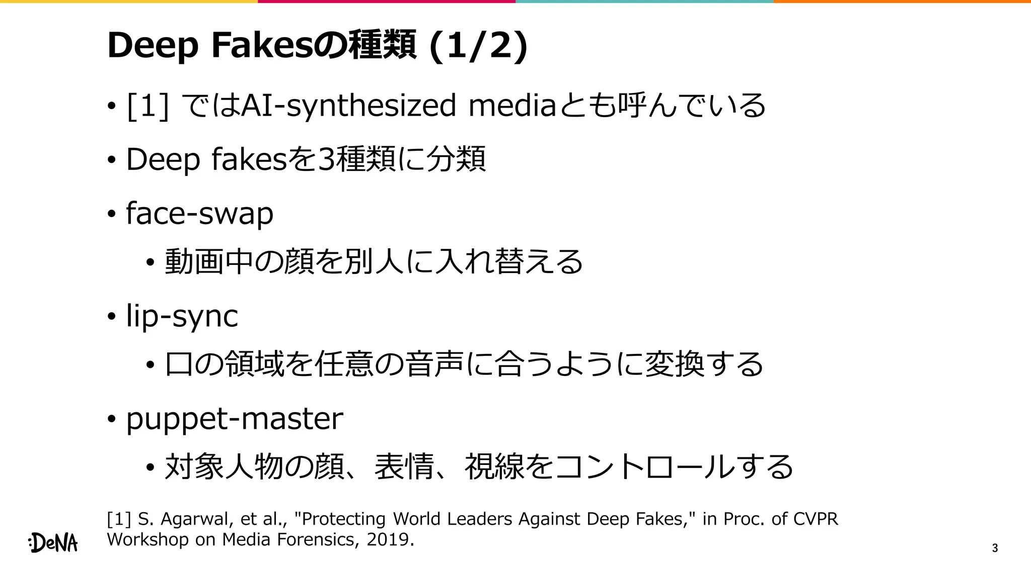 Deep Fakesの種類 (1/2)
• [1] ではAI-synthesized mediaとも呼んでいる
• Deep fakesを3種類に分類
• face-swap
• 動画中の顔を別人に入れ替える
• lip-sync
• 口の領域を任意の音声に合うように変換する
• puppet-master
• 対象人物の顔、表情、視線をコントロールする
3
[1] S. Agarwal, et al., "Protecting World Leaders Against Deep Fakes," in Proc. of CVPR
Workshop on Media Forensics, 2019.
 