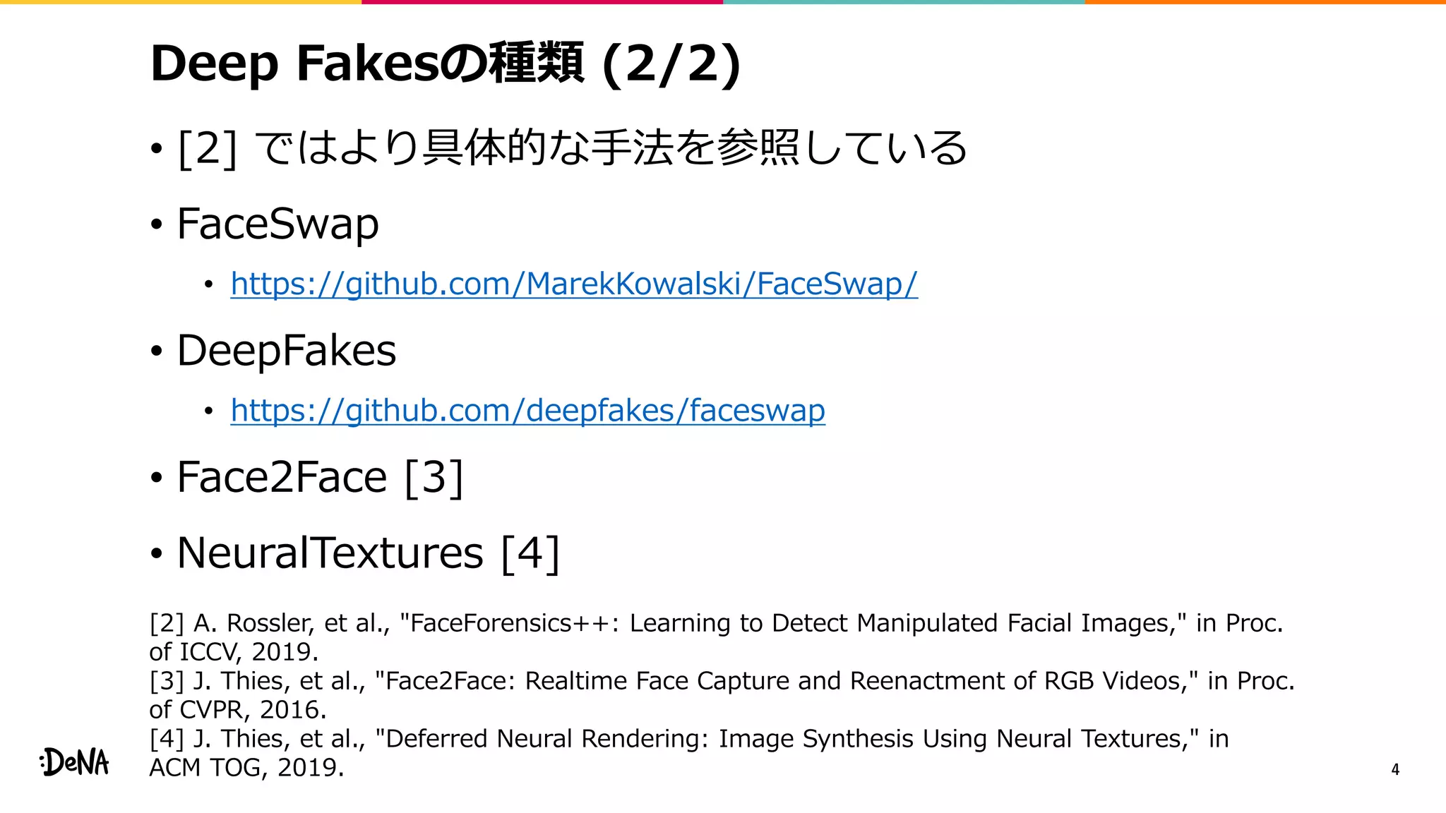 Deep Fakesの種類 (2/2)
• [2] ではより具体的な手法を参照している
• FaceSwap
• https://github.com/MarekKowalski/FaceSwap/
• DeepFakes
• https://github.com/deepfakes/faceswap
• Face2Face [3]
• NeuralTextures [4]
4
[2] A. Rossler, et al., "FaceForensics++: Learning to Detect Manipulated Facial Images," in Proc.
of ICCV, 2019.
[3] J. Thies, et al., "Face2Face: Realtime Face Capture and Reenactment of RGB Videos," in Proc.
of CVPR, 2016.
[4] J. Thies, et al., "Deferred Neural Rendering: Image Synthesis Using Neural Textures," in
ACM TOG, 2019.
 