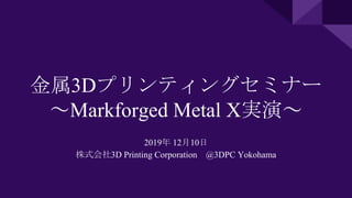 金属3Dプリンティングセミナー
～Markforged Metal X実演～
2019年 12月10日
株式会社3D Printing Corporation @3DPC Yokohama
 