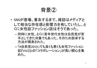 背景②
• SNSが登場、普及するまで、雑誌はメディアと
して相当な存在感と影響力を有していたし、と
くに女性誌ファッション誌はそうであった。
– 同時に女性、とくに若年世代女性は自民党が苦
手としてきた対象でもあった。そのため訴求する
方法が...