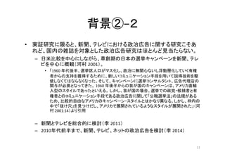 背景②−２
• 実証研究に限ると、新聞、テレビにおける政治広告に関する研究こそあ
れど、国内の雑誌を対象とした政治広告研究はほとんど見当たらない。
– 日米比較を中心にしながら、草創期の日本の選挙キャンペーンを新聞、テレ
ビを中心に概観（河村 ...
