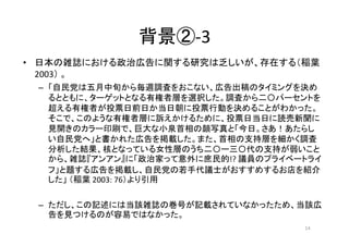 背景②-3
• 日本の雑誌における政治広告に関する研究は乏しいが、存在する（稲葉
2003） 。
– 「自民党は五月中旬から毎週調査をおこない、広告出稿のタイミングを決め
るとともに、ターゲットとなる有権者層を選択した。調査から二〇パーセントを...