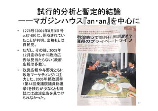 試行的分析と暫定的結論
ーーマガジンハウス『an・an』を中心に
17
• 1276号（2001年8月3日号
p.87-89）に、所収されてい
たことが判明。出稿もとは
自民党。
• ただし、その後、2005年
12月迄のなかに政治広
告は見当...
