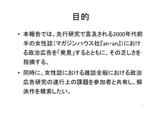 目的
• 本報告では、先行研究で言及される2000年代前
半の女性誌（マガジンハウス社『an・an』）におけ
る政治広告を「発見」するとともに、その乏しさを
指摘する。
• 同時に、女性誌における雑誌全般における政治
広告研究の遂行上の課題を参...