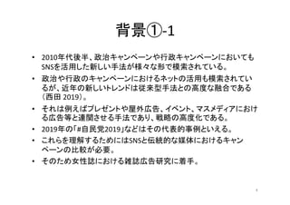 背景①-1
• 2010年代後半、政治キャンペーンや行政キャンペーンにおいても
SNSを活用した新しい手法が様々な形で模索されている。
• 政治や行政のキャンペーンにおけるネットの活用も模索されてい
るが、近年の新しいトレンドは従来型手法との高...