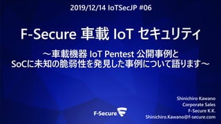Shinichiro Kawano
Corporate Sales
F-Secure K.K.
Shinichiro.Kawano@f-secure.com
F-Secure 車載 IoT セキュリティ
〜車載機器 IoT Pentest 公開事例と
SoCに未知の脆弱性を発見した事例について語ります〜
2019/12/14 IoTSecJP #06
 